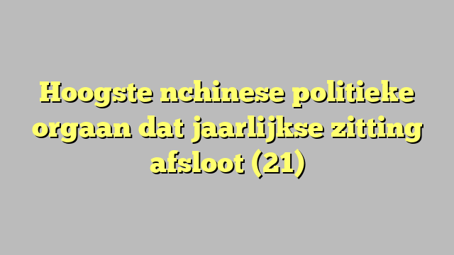 Hoogste nchinese politieke orgaan dat jaarlijkse zitting afsloot (21)