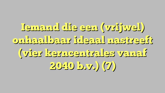 Iemand die een (vrijwel) onhaalbaar ideaal nastreeft (vier kerncentrales vanaf 2040 b.v.) (7)