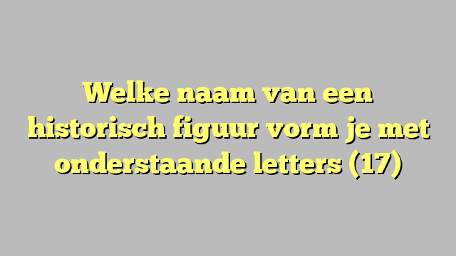 Welke naam van een historisch figuur vorm je met onderstaande letters (17)