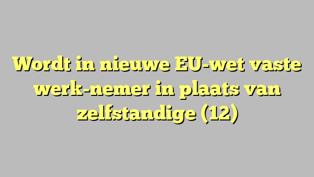 Wordt in nieuwe EU-wet vaste werk-nemer in plaats van zelfstandige (12)